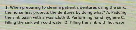 1. When preparing to clean a patient's dentures using the sink, the nurse first protects the dentures by doing what? A. Padding the sink basin with a washcloth B. Performing hand hygiene C. Filling the sink with cold water D. Filling the sink with hot water