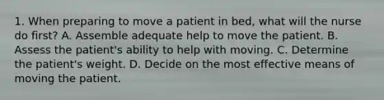 1. When preparing to move a patient in bed, what will the nurse do first? A. Assemble adequate help to move the patient. B. Assess the patient's ability to help with moving. C. Determine the patient's weight. D. Decide on the most effective means of moving the patient.