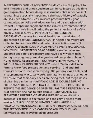 1/ PREPARING PATIENT AND ENVIRONMENT - ask the patient to void if needed and urine specimen can be collected at this time - give explanation before doing assessment - obtain her consent to examine/ especially important if she has a history of sexually abused - head-to-toe - less invasive procedure first - good communication skills and advocate for and treat patient with respect - proper management of the clinical environment plays an important role in facilitating the patient's feelings of safety, privacy, and security 2/ PERFORMING THE GENERAL ASSESSMENT - assess for overall health/nutritional status/ appearance posture (LORDOSIS /GAIT)/ height and weight are collected to calculate BMI and determine nutrition needs (A DRAMATIC WEIGHT LOSS INDICATIVE OF SEVERE NAUSEA AND VOMITING (HYPEREMESIS GRAVIDARUM) - women who are underweight before pregnancy and have a low weight gain during the pregnancy are at a greater risk for preterm labor 3/ NUTRITIONAL ASSESSMENT - NC/ PROMOTE APPROPRIATE WEIGHT GAIN DURING PREGNANCY - use a 24 hour diet recall form to know food preparation and cooking - 2nd and 3rd trimester caloric need increases by 300 per day - well balanced + supplements = 9 to 16 weeks/ prenatal vitamins are an option to ensure that their daily needs are being met, but mega doses of vitamins can be harmful/ FOLIC ACID IS DOUBLE DURING PREGNANCY 400 MCG PER DAY FOR THE FIRST 3 MONTHS TO REDUCE THE INCIDENCE OF OPEN NEURAL TUBE DEFECTS/ if she is at risk then she has to take double - LOW VITAMIN C= PREMATURE RUPTURE OF MEMBRANES BC when vitamin c decrease, collagen is decreased and the cervix ripens more easily/ BUT HIGH DOSE OF VITAMIN C ARE HARMFUL 4/ RECORDING VITAL SIGNS - BP, TEMP, HR, RESPIRATIONS RETAKE THE SECOND TIME IF INDICATORS OF ANXIETY SUCH AS tachycardia, and elevated blood pressure -