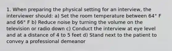 1. When preparing the physical setting for an interview, the interviewer should: a) Set the room temperature between 64° F and 66° F b) Reduce noise by turning the volume on the television or radio down c) Conduct the interview at eye level and at a distance of 4 to 5 feet d) Stand next to the patient to convey a professional demeanor