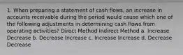 1. When preparing a statement of cash flows, an increase in accounts receivable during the period would cause which one of the following adjustments in determining cash flows from operating activities? Direct Method Indirect Method a. Increase Decrease b. Decrease Increase c. Increase Increase d. Decrease Decrease