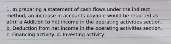 1. In preparing a statement of cash flows under the indirect method, an increase in accounts payable would be reported as a(n): a Addition to net income in the operating activities section. b. Deduction from net income in the operating activities section. c. Financing activity. d. Investing activity.