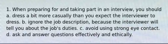 1. When preparing for and taking part in an interview, you should a. dress a bit more casually than you expect the interviewer to dress. b. ignore the job description, because the interviewer will tell you about the job's duties. c. avoid using strong eye contact. d. ask and answer questions effectively and ethically.