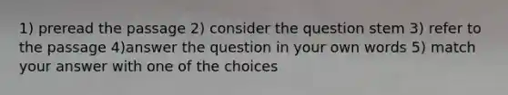 1) preread the passage 2) consider the question stem 3) refer to the passage 4)answer the question in your own words 5) match your answer with one of the choices