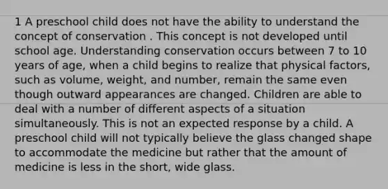 1 A preschool child does not have the ability to understand the concept of conservation . This concept is not developed until school age. Understanding conservation occurs between 7 to 10 years of age, when a child begins to realize that physical factors, such as volume, weight, and number, remain the same even though outward appearances are changed. Children are able to deal with a number of different aspects of a situation simultaneously. This is not an expected response by a child. A preschool child will not typically believe the glass changed shape to accommodate the medicine but rather that the amount of medicine is less in the short, wide glass.