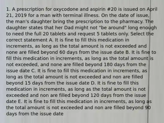 1. A prescription for oxycodone and aspirin #20 is issued on April 21, 2019 for a man with terminal illness. On the date of issue, the man's daughter bring the prescription to the pharmacy. The daughter states that her Dad might not "be around" long enough to need the full 20 tablets and request 5 tablets only. Select the correct statement A. It is fine to fill this medication in increments, as long as the total amount is not exceeded and none are filled beyond 60 days from the issue date B. It is fine to fill this medication in increments, as long as the total amount is not exceeded, and none are filled beyond 180 days from the issue date C. It is fine to fill this medication in increments, as long as the total amount is not exceeded and non are filled beyond 15 days from the issue date D. It is fine to fill this medication in increments, as long as the total amount is not exceeded and non are filled beyond 120 days from the issue date E. It is fine to fill this medication in increments, as long as the total amount is not exceeded and non are filled beyond 90 days from the issue date