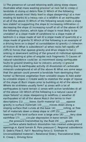 1) The presence of curved retaining walls along steep slopes illustrates what mass wasting process? a) rock fall b) creep c) landslide d) slump e) debris flow 2) Which of the following situations would most likely lead to slope steepening? a) a river eroding its banks b) a heavy rain c) a wildfire d) an earthquake e) all of the above 3) Which of the following would make a slope less stable? a) supporting the slope b) increasing infiltration c) decreasing the slope d) increasing runoff e) all of the above 4) Of the following choices, which type of slope is most likely to be unstable? a) a slope made of sandstone b) a slope made of bedrock c) a slope made of soil d) a slope made of quartzite e) a slope made of granite 5) Which of the following is an example of a driving force on a slope? a) consolidation b) gravity c) cohesion d) friction 6) What is subsidence? a) when rocks fall rapidly off cliffs b) forces that oppose gravity and drive slopes to fail c) sinking or downward settling of the ground d) individual episodes of mass wasting e) piles of angular rock fragments 7) Causes of natural subsidence could be: a) movement along earthquake faults b) ground shaking due to volcanic activity c) ground shaking due to earthquake activity d) dissolution of carbonate minerals underground e) all of the above 8) What are some ways that the person could prevent a landslide from destroying their home? a) Remove vegetation from unstable slopes b) Add water to unstable slopes c) Create walls to stabilize the angle of repose of the slope d) Burn slopes prior to building e) All of the above 9) Where do sinkholes usually form? a) areas with a lot of earthquakes b) karst terrain c) areas with active landslides d) all of the above 10) Which of the following is a natural cause of slope failure? a) slope steepening b) wildfires c) weather d) earthquakes e) all of the above Match the terms to their descriptions 11) _____loose, Earth material 12) _____oppose gravity in surface materials 13) ______moves down along a sloping surface that curves at the base 14) ______rolling, or free fall of materials down a steep slope or cliff 15) _____gradual lowering of the land surface over a large area 16) _____Very slow earthflow 17) _____circular depression in karst terrain 18) _____the pressure transmitted by the fluid 19) _____gravity 20) _____surface where bedrock dissolution has created underground openings A. Karst terrain B. Pore pressure C. Regional subsidence D. Debris Flow E. Fall F. Resisting force G. Sinkhole H. Unconsolidated material I. Rotational Slide J. Translational Slide K. Creep L. Driving force