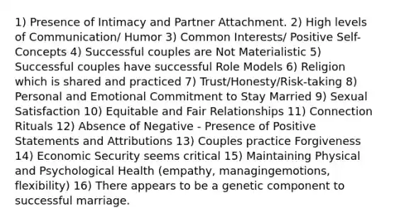 1) Presence of Intimacy and Partner Attachment. 2) High levels of Communication/ Humor 3) Common Interests/ Positive Self-Concepts 4) Successful couples are Not Materialistic 5) Successful couples have successful Role Models 6) Religion which is shared and practiced 7) Trust/Honesty/Risk-taking 8) Personal and Emotional Commitment to Stay Married 9) Sexual Satisfaction 10) Equitable and Fair Relationships 11) Connection Rituals 12) Absence of Negative - Presence of Positive Statements and Attributions 13) Couples practice Forgiveness 14) Economic Security seems critical 15) Maintaining Physical and Psychological Health (empathy, managingemotions, flexibility) 16) There appears to be a genetic component to successful marriage.