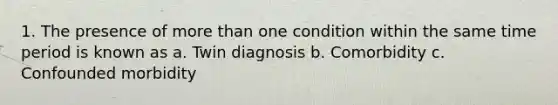 1. The presence of more than one condition within the same time period is known as a. Twin diagnosis b. Comorbidity c. Confounded morbidity