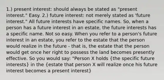 1.) present interest: should always be stated as "present interest." Easy. 2.) future interest: not merely stated as 'future interest." All future interests have specific names. So, when a person has a future interest in an estate, the future interests has a specific name. Not so easy. When you refer to a person's future interest in an estate, you refer to the estate that the person would realize in the future - that is, the estate that the person would get once her right to possess the land becomes presently effective. So you would say: "Person X holds (the specific future interests) in the (estate that person X will realize once his future interest becomes a present interest)