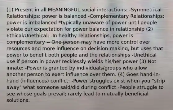 (1) Present in all MEANINGFUL social interactions: -Symmetrical Relationships: power is balanced -Complementary Relationships: power is imbalanced *typically unaware of power until people violate our expectation for power balance in relationship (2) Ethical/Unethical: -In healthy relationships, power is complementary -- One person may have more control over resources and more influence on decision-making, but uses that power to benefit both people and the relationships -Unethical use if person in power recklessly wields his/her power (3) Not innate: -Power is granted by individuals/groups who allow another person to exert influence over them. (4) Goes hand-in-hand (influences) conflict: -Power struggles exist when you "strip away" what someone said/did during conflict -People struggle to see whose goals prevail; rarely lead to mutually beneficial solutions.