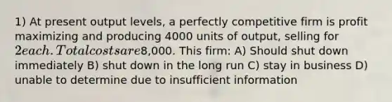 1) At present output levels, a perfectly competitive firm is profit maximizing and producing 4000 units of output, selling for 2 each. Total costs are8,000. This firm: A) Should shut down immediately B) shut down in the long run C) stay in business D) unable to determine due to insufficient information