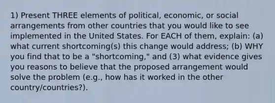 1) Present THREE elements of political, economic, or social arrangements from other countries that you would like to see implemented in the United States. For EACH of them, explain: (a) what current shortcoming(s) this change would address; (b) WHY you find that to be a "shortcoming," and (3) what evidence gives you reasons to believe that the proposed arrangement would solve the problem (e.g., how has it worked in the other country/countries?).