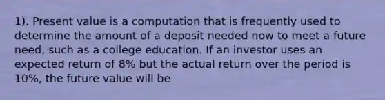 1). Present value is a computation that is frequently used to determine the amount of a deposit needed now to meet a future need, such as a college education. If an investor uses an expected return of 8% but the actual return over the period is 10%, the future value will be