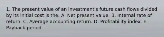 1. The present value of an investment's future cash flows divided by its initial cost is the: A. Net present value. B. Internal rate of return. C. Average accounting return. D. Profitability index. E. Payback period.