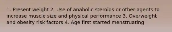 1. Present weight 2. Use of anabolic steroids or other agents to increase muscle size and physical performance 3. Overweight and obesity risk factors 4. Age first started menstruating