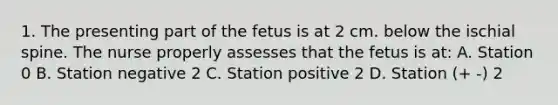 1. The presenting part of the fetus is at 2 cm. below the ischial spine. The nurse properly assesses that the fetus is at: A. Station 0 B. Station negative 2 C. Station positive 2 D. Station (+ -) 2