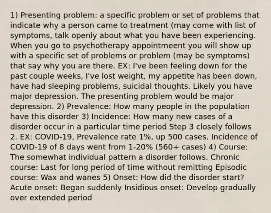 1) Presenting problem: a specific problem or set of problems that indicate why a person came to treatment (may come with list of symptoms, talk openly about what you have been experiencing. When you go to psychotherapy appointmeent you will show up with a specific set of problems or problem (may be symptoms) that say why you are there. EX: I've been feeling down for the past couple weeks, I've lost weight, my appetite has been down, have had sleeping problems, suicidal thoughts. Likely you have major depression. The presenting problem would be major depression. 2) Prevalence: How many people in the population have this disorder 3) Incidence: How many new cases of a disorder occur in a particular time period Step 3 closely follows 2. EX: COVID-19, Prevalence rate 1%, up 500 cases. Incidence of COVID-19 of 8 days went from 1-20% (560+ cases) 4) Course: The somewhat individual pattern a disorder follows. Chronic course: Last for long period of time without remitting Episodic course: Wax and wanes 5) Onset: How did the disorder start? Acute onset: Began suddenly Insidious onset: Develop gradually over extended period