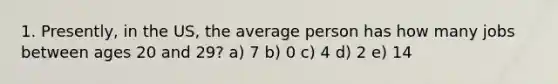 1. Presently, in the US, the average person has how many jobs between ages 20 and 29? a) 7 b) 0 c) 4 d) 2 e) 14