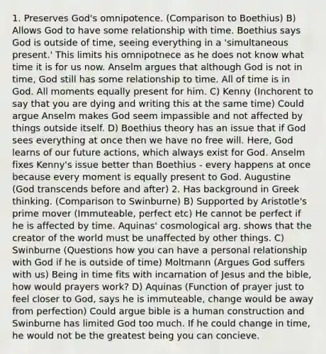 1. Preserves God's omnipotence. (Comparison to Boethius) B) Allows God to have some relationship with time. Boethius says God is outside of time, seeing everything in a 'simultaneous present.' This limits his omnipotnece as he does not know what time it is for us now. Anselm argues that although God is not in time, God still has some relationship to time. All of time is in God. All moments equally present for him. C) Kenny (Inchorent to say that you are dying and writing this at the same time) Could argue Anselm makes God seem impassible and not affected by things outside itself. D) Boethius theory has an issue that if God sees everything at once then we have no free will. Here, God learns of our future actions, which always exist for God. Anselm fixes Kenny's issue better than Boethius - every happens at once because every moment is equally present to God. Augustine (God transcends before and after) 2. Has background in Greek thinking. (Comparison to Swinburne) B) Supported by Aristotle's prime mover (Immuteable, perfect etc) He cannot be perfect if he is affected by time. Aquinas' cosmological arg. shows that the creator of the world must be unaffected by other things. C) Swinburne (Questions how you can have a personal relationship with God if he is outside of time) Moltmann (Argues God suffers with us) Being in time fits with incarnation of Jesus and the bible, how would prayers work? D) Aquinas (Function of prayer just to feel closer to God, says he is immuteable, change would be away from perfection) Could argue bible is a human construction and Swinburne has limited God too much. If he could change in time, he would not be the greatest being you can concieve.