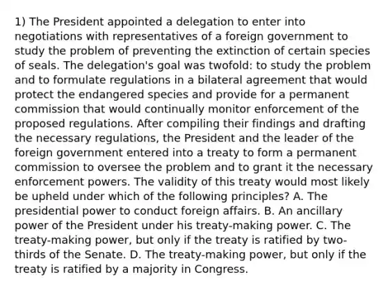 1) The President appointed a delegation to enter into negotiations with representatives of a foreign government to study the problem of preventing the extinction of certain species of seals. The delegation's goal was twofold: to study the problem and to formulate regulations in a bilateral agreement that would protect the endangered species and provide for a permanent commission that would continually monitor enforcement of the proposed regulations. After compiling their findings and drafting the necessary regulations, the President and the leader of the foreign government entered into a treaty to form a permanent commission to oversee the problem and to grant it the necessary enforcement powers. The validity of this treaty would most likely be upheld under which of the following principles? A. The presidential power to conduct foreign affairs. B. An ancillary power of the President under his treaty-making power. C. The treaty-making power, but only if the treaty is ratified by two-thirds of the Senate. D. The treaty-making power, but only if the treaty is ratified by a majority in Congress.