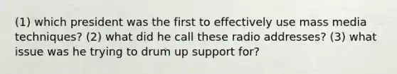 (1) which president was the first to effectively use mass media techniques? (2) what did he call these radio addresses? (3) what issue was he trying to drum up support for?