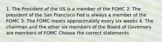 1. The President of the US is a member of the FOMC 2. The president of the San Francisco Fed is always a member of the FOMC 3. The FOMC meets approximately every six weeks 4. The chairman and the other six members of the Board of Governors are members of FOMC Choose the correct statements