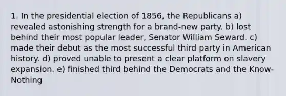 1. In the presidential election of 1856, the Republicans a) revealed astonishing strength for a brand-new party. b) lost behind their most popular leader, Senator William Seward. c) made their debut as the most successful third party in American history. d) proved unable to present a clear platform on slavery expansion. e) finished third behind the Democrats and the Know-Nothing