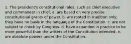 1. The president's constitutional roles, such as chief executive and commander in chief, a. are based on very precise constitutional grants of power. b. are rooted in tradition only; they have no basis in the language of the Constitution. c. are not subject to check by Congress. d. have expanded in practice to be more powerful than the writers of the Constitution intended. e. are absolute powers under the Constitution.