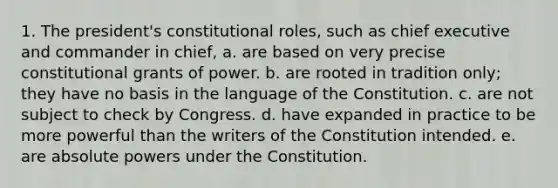 1. The president's constitutional roles, such as chief executive and commander in chief, a. are based on very precise constitutional grants of power. b. are rooted in tradition only; they have no basis in the language of the Constitution. c. are not subject to check by Congress. d. have expanded in practice to be more powerful than the writers of the Constitution intended. e. are absolute powers under the Constitution.