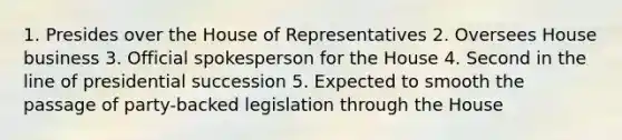 1. Presides over the House of Representatives 2. Oversees House business 3. Official spokesperson for the House 4. Second in the line of presidential succession 5. Expected to smooth the passage of party-backed legislation through the House