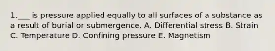 1.___ is pressure applied equally to all surfaces of a substance as a result of burial or submergence. A. Differential stress B. Strain C. Temperature D. Confining pressure E. Magnetism