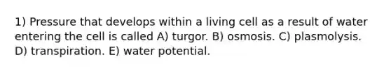 1) Pressure that develops within a living cell as a result of water entering the cell is called A) turgor. B) osmosis. C) plasmolysis. D) transpiration. E) water potential.