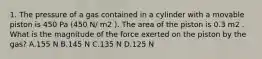 1. The pressure of a gas contained in a cylinder with a movable piston is 450 Pa (450 N/ m2 ). The area of the piston is 0.3 m2 . What is the magnitude of the force exerted on the piston by the gas? A.155 N B.145 N C.135 N D.125 N