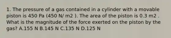 1. The pressure of a gas contained in a cylinder with a movable piston is 450 Pa (450 N/ m2 ). The area of the piston is 0.3 m2 . What is the magnitude of the force exerted on the piston by the gas? A.155 N B.145 N C.135 N D.125 N