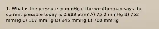 1. What is the pressure in mmHg if the weatherman says the current pressure today is 0.989 atm? A) 75.2 mmHg B) 752 mmHg C) 117 mmHg D) 945 mmHg E) 760 mmHg