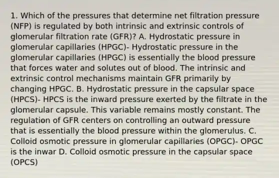 1. Which of the pressures that determine net filtration pressure (NFP) is regulated by both intrinsic and extrinsic controls of glomerular filtration rate (GFR)? A. Hydrostatic pressure in glomerular capillaries (HPGC)- Hydrostatic pressure in the glomerular capillaries (HPGC) is essentially the blood pressure that forces water and solutes out of blood. The intrinsic and extrinsic control mechanisms maintain GFR primarily by changing HPGC. B. Hydrostatic pressure in the capsular space (HPCS)- HPCS is the inward pressure exerted by the filtrate in the glomerular capsule. This variable remains mostly constant. The regulation of GFR centers on controlling an outward pressure that is essentially the blood pressure within the glomerulus. C. Colloid osmotic pressure in glomerular capillaries (OPGC)- OPGC is the inwar D. Colloid osmotic pressure in the capsular space (OPCS)