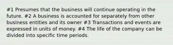 #1 Presumes that the business will continue operating in the future. #2 A business is accounted for separately from other business entities and its owner #3 Transactions and events are expressed in units of money. #4 The life of the company can be divided into specific time periods.