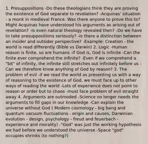 1. Presuppositions -Do these theologians think they are proving the existence of God separate to revelation? -Acquinas' situation - a monk in medieval France. Was there anyone to prove this to? Might Acquinas have understood his arguments as arising out of revelation? -Is even natural theology revealed then? -Do we have to take presuppositions seriously? -Is there a distinction between an insider and outsider perspective? -Example: Creation - the world is read differently (Bible vs Darwin) 2. Logic -Human reason is finite, so are humans -if God is, God is infinite -Can the finite ever comprehend the infinite? -Even if we comprehend a "bit" of infinity, the infinite still stretches out infinitely before us -Can we therefore know anything of God by reason? 3. The problem of evil -if we read the world as presenting us with a way of reasoning to the existence of God, we must face up to other ways of reading the world -Lots of experience does not point to reason or order but to chaos -must face problem of evil straight away 4. Arguments are outmoded -Science no longer needs the arguments to fill gaps in our knowledge -Can explain the universe without God ( Modern cosmology - big bang and quantum vacuum fluctuations - origin and causes, Darwinian evolution - design, psychology - freud and feuerbach - experience and morality) -"God" was just the working hypothesis we had before we understood the universe -Space "god" occupies shrinks (to nothing?)