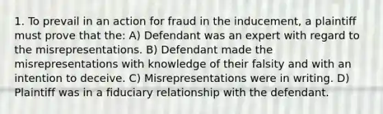 1. To prevail in an action for fraud in the inducement, a plaintiff must prove that the: A) Defendant was an expert with regard to the misrepresentations. B) Defendant made the misrepresentations with knowledge of their falsity and with an intention to deceive. C) Misrepresentations were in writing. D) Plaintiff was in a fiduciary relationship with the defendant.