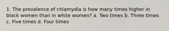 1. The prevalence of chlamydia is how many times higher in black women than in white women? a. Two times b. Three times c. Five times d. Four times