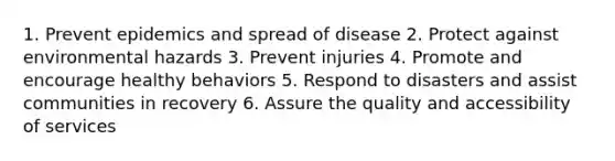 1. Prevent epidemics and spread of disease 2. Protect against environmental hazards 3. Prevent injuries 4. Promote and encourage healthy behaviors 5. Respond to disasters and assist communities in recovery 6. Assure the quality and accessibility of services