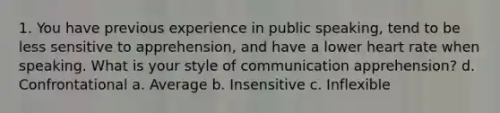 1. You have previous experience in public speaking, tend to be less sensitive to apprehension, and have a lower heart rate when speaking. What is your style of communication apprehension? d. Confrontational a. Average b. Insensitive c. Inflexible