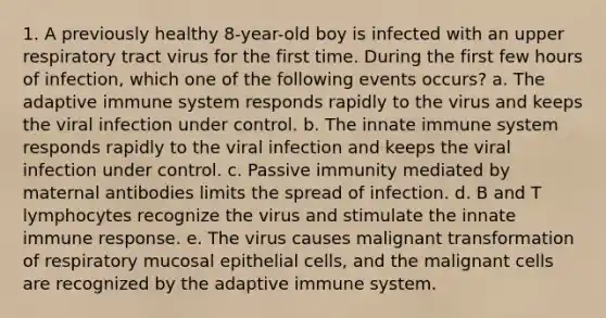 1. A previously healthy 8-year-old boy is infected with an upper respiratory tract virus for the first time. During the first few hours of infection, which one of the following events occurs? a. The adaptive immune system responds rapidly to the virus and keeps the viral infection under control. b. The innate immune system responds rapidly to the viral infection and keeps the viral infection under control. c. Passive immunity mediated by maternal antibodies limits the spread of infection. d. B and T lymphocytes recognize the virus and stimulate the innate immune response. e. The virus causes malignant transformation of respiratory mucosal epithelial cells, and the malignant cells are recognized by the adaptive immune system.