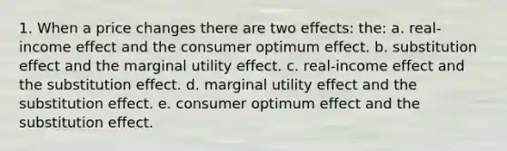 1. When a price changes there are two effects: the: a. real-income effect and the consumer optimum effect. b. substitution effect and the marginal utility effect. c. real-income effect and the substitution effect. d. marginal utility effect and the substitution effect. e. consumer optimum effect and the substitution effect.