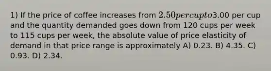 1) If the price of coffee increases from 2.50 per cup to3.00 per cup and the quantity demanded goes down from 120 cups per week to 115 cups per week, the absolute value of price elasticity of demand in that price range is approximately A) 0.23. B) 4.35. C) 0.93. D) 2.34.