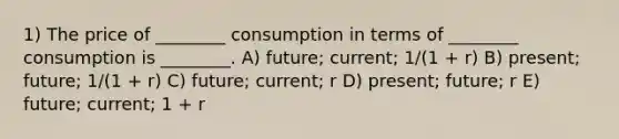 1) The price of ________ consumption in terms of ________ consumption is ________. A) future; current; 1/(1 + r) B) present; future; 1/(1 + r) C) future; current; r D) present; future; r E) future; current; 1 + r