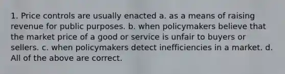 1. Price controls are usually enacted a. as a means of raising revenue for public purposes. b. when policymakers believe that the market price of a good or service is unfair to buyers or sellers. c. when policymakers detect inefficiencies in a market. d. All of the above are correct.