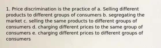 1. Price discrimination is the practice of a. Selling different products to different groups of consumers b. segregating the market c. selling the same products to different groups of consumers d. charging different prices to the same group of consumers e. charging different prices to different groups of consumers