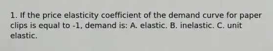 1. If the price elasticity coefficient of the demand curve for paper clips is equal to -1, demand is: A. elastic. B. inelastic. C. unit elastic.